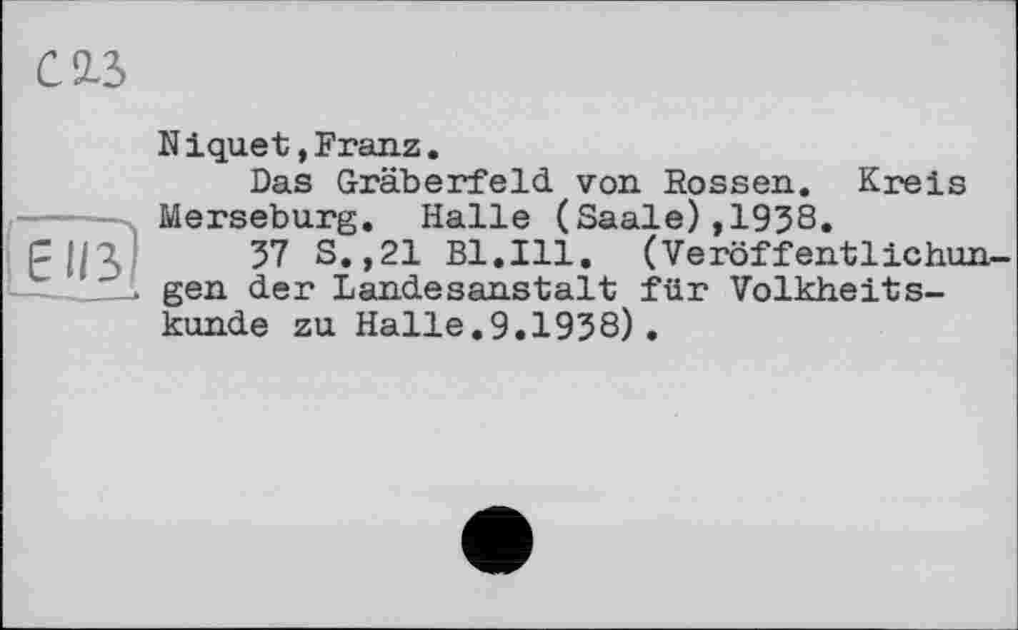 ﻿С 2.3
Niquet»Franz.
Das Gräberfeld von Rossen. Kreis -■ Merseburg. Halle (Saale),1938. Fl/A 57 S.,21 Bl.Ill. (Veröffentlichun-
__> gen der Landesanstalt für Volkheitskunde zu Halle.9.1938) .